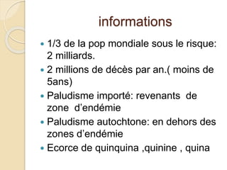 informations 
 1/3 de la pop mondiale sous le risque: 
2 milliards. 
 2 millions de décès par an.( moins de 
5ans) 
 Paludisme importé: revenants de 
zone d’endémie 
 Paludisme autochtone: en dehors des 
zones d’endémie 
 Ecorce de quinquina ,quinine , quina 
 
