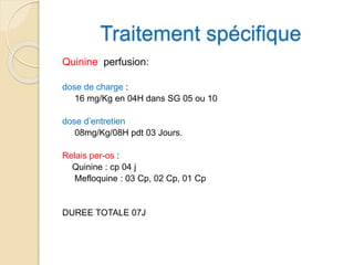 Traitement spécifique 
Quinine perfusion: 
dose de charge : 
16 mg/Kg en 04H dans SG 05 ou 10 
dose d’entretien 
08mg/Kg/08H pdt 03 Jours. 
Relais per-os : 
Quinine : cp 04 j 
Mefloquine : 03 Cp, 02 Cp, 01 Cp 
DUREE TOTALE 07J 
 