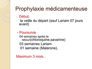 Prophylaxie médicamenteuse 
- Début: 
- la veille du départ (sauf Lariam 07 jours 
avant) 
- Poursuivie 
04 semaines après le 
retour(chloroquine,savarine) 
03 semaines Lariam 
01 semaine (Malarone). 
Maximum 3 mois. 
 