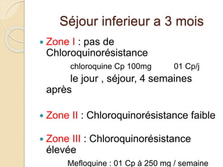 Séjour inferieur a 3 mois 
 Zone I : pas de 
Chloroquinorésistance 
chloroquine Cp 100mg 01 Cp/j 
le jour , séjour, 4 semaines 
après 
 Zone II : Chloroquinorésistance faible 
 Zone III : Chloroquinorésistance 
élevée 
Mefloquine : 01 Cp à 250 mg / semaine 
 
