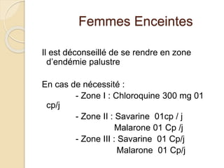 Femmes Enceintes 
Il est déconseillé de se rendre en zone 
d’endémie palustre 
En cas de nécessité : 
- Zone I : Chloroquine 300 mg 01 
cp/j 
- Zone II : Savarine 01cp / j 
Malarone 01 Cp /j 
- Zone III : Savarine 01 Cp/j 
Malarone 01 Cp/j 
 