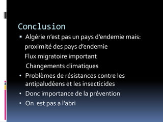 Conclusion 
 Algérie n’est pas un pays d’endemie mais: 
proximité des pays d’endemie 
Flux migratoire important 
Changements climatiques 
• Problèmes de résistances contre les 
antipaludéens et les insecticides 
• Donc importance de la prévention 
• On est pas a l’abri 
 