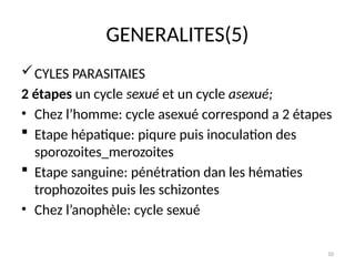 10
GENERALITES(5)
CYLES PARASITAIES
2 étapes un cycle sexué et un cycle asexué;
• Chez l’homme: cycle asexué correspond a 2 étapes
 Etape hépatique: piqure puis inoculation des
sporozoites_merozoites
 Etape sanguine: pénétration dan les hématies
trophozoites puis les schizontes
• Chez l’anophèle: cycle sexué
 