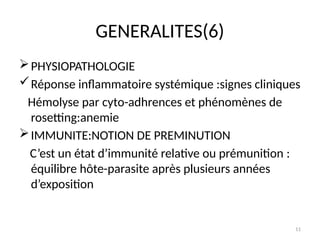 11
GENERALITES(6)
PHYSIOPATHOLOGIE
Réponse inflammatoire systémique :signes cliniques
Hémolyse par cyto-adhrences et phénomènes de
rosetting:anemie
IMMUNITE:NOTION DE PREMINUTION
C’est un état d’immunité relative ou prémunition :
équilibre hôte-parasite après plusieurs années
d’exposition
 