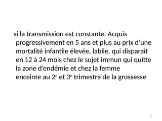 12
si la transmission est constante. Acquis
progressivement en 5 ans et plus au prix d’une
mortalité infantile élevée, labile, qui disparaît
en 12 à 24 mois chez le sujet immun qui quitte
la zone d’endémie et chez la femme
enceinte au 2e
et 3e
trimestre de la grossesse
 