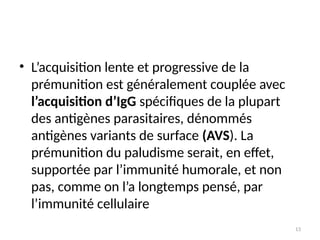 13
• L’acquisition lente et progressive de la
prémunition est généralement couplée avec
l’acquisition d’IgG spécifiques de la plupart
des antigènes parasitaires, dénommés
antigènes variants de surface (AVS). La
prémunition du paludisme serait, en effet,
supportée par l’immunité humorale, et non
pas, comme on l’a longtemps pensé, par
l’immunité cellulaire
 