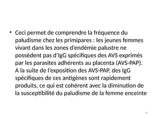 14
• Ceci permet de comprendre la fréquence du
paludisme chez les primipares : les jeunes femmes
vivant dans les zones d’endémie palustre ne
possèdent pas d’IgG spécifiques des AVS exprimés
par les parasites adhérents au placenta (AVS-PAP).
A la suite de l’exposition des AVS-PAP, des IgG
spécifiques de ces antigènes sont rapidement
produits, ce qui est cohérent avec la diminution de
la susceptibilité du paludisme de la femme enceinte
 