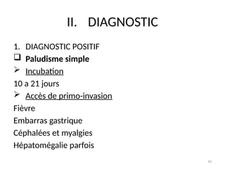 16
II. DIAGNOSTIC
1. DIAGNOSTIC POSITIF
 Paludisme simple
 Incubation
10 a 21 jours
 Accès de primo-invasion
Fièvre
Embarras gastrique
Céphalées et myalgies
Hépatomégalie parfois
 