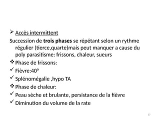 17
 Accès intermittent
Succession de trois phases se répétant selon un rythme
régulier (tierce,quarte)mais peut manquer a cause du
poly parasitisme: frissons, chaleur, sueurs
Phase de frissons:
 Fièvre:40°
 Splénomégalie ,hypo TA
Phase de chaleur:
 Peau sèche et brulante, persistance de la fièvre
 Diminution du volume de la rate
 