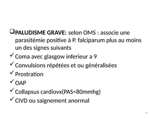 19
PALUDISME GRAVE: selon OMS : associe une
parasitémie positive à P. falciparum plus au moins
un des signes suivants
Coma avec glasgow inferieur a 9
Convulsions répétées et ou généralisées
Prostration
OAP
Collapsus cardiovx(PAS<80mmhg)
CIVD ou saignement anormal
 