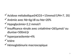 20
Acidose métabolique(HCO3-<15mmol/l,PH<7, 35)
Anémie avec hb<6g/dl ou hte<20%
Hypoglycémie<2,2 mmol/l
Insuffisance rénale avec créatinine>265µmol/ ou
diurèse<500ml/jr
hyperparasitemie>4%
Ictère
Hémoglobinurie macroscopique
 