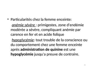21
• Particularités chez la femme enceinte:
anémie sévère : primigestes, zone d'endémie
modérée a sévère, compliquant anémie par
carence en fer et en acide folique
hypoglycémie: tout trouble de la conscience ou
du comportement chez une femme enceinte
après administration de quinine est une
hypoglycémie jusqu'a preuve de contraire.
 