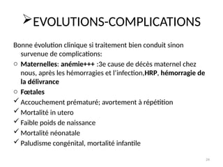 24
EVOLUTIONS-COMPLICATIONS
Bonne évolution clinique si traitement bien conduit sinon
survenue de complications:
o Maternelles: anémie+++ :3e cause de décès maternel chez
nous, après les hémorragies et l’infection,HRP, hémorragie de
la délivrance
o Fœtales
 Accouchement prématuré; avortement à répétition
 Mortalité in utero
 Faible poids de naissance
 Mortalité néonatale
 Paludisme congénital, mortalité infantile
 