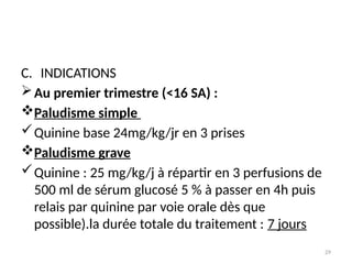 29
C. INDICATIONS
Au premier trimestre (<16 SA) :
Paludisme simple
Quinine base 24mg/kg/jr en 3 prises
Paludisme grave
Quinine : 25 mg/kg/j à répartir en 3 perfusions de
500 ml de sérum glucosé 5 % à passer en 4h puis
relais par quinine par voie orale dès que
possible).la durée totale du traitement : 7 jours
 