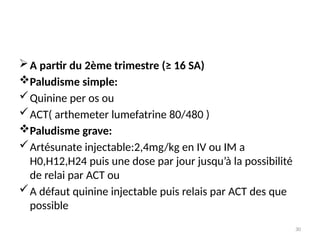 30
A partir du 2ème trimestre (≥ 16 SA)
Paludisme simple:
Quinine per os ou
ACT( arthemeter lumefatrine 80/480 )
Paludisme grave:
Artésunate injectable:2,4mg/kg en IV ou IM a
H0,H12,H24 puis une dose par jour jusqu’à la possibilité
de relai par ACT ou
A défaut quinine injectable puis relais par ACT des que
possible
 