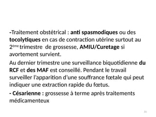 31
-Traitement obstétrical : anti spasmodiques ou des
tocolytiques en cas de contraction utérine surtout au
2ème
trimestre de grossesse, AMIU/Curetage si
avortement survient.
Au dernier trimestre une surveillance biquotidienne du
RCF et des MAF est conseillé. Pendant le travail
surveiller l’apparition d’une souffrance fœtale qui peut
indiquer une extraction rapide du fœtus.
- Césarienne : grossesse à terme après traitements
médicamenteux
 