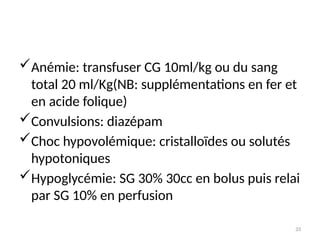 33
Anémie: transfuser CG 10ml/kg ou du sang
total 20 ml/Kg(NB: supplémentations en fer et
en acide folique)
Convulsions: diazépam
Choc hypovolémique: cristalloïdes ou solutés
hypotoniques
Hypoglycémie: SG 30% 30cc en bolus puis relai
par SG 10% en perfusion
 