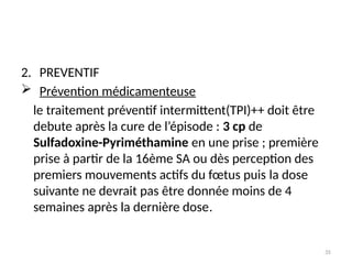35
2. PREVENTIF
 Prévention médicamenteuse
le traitement préventif intermittent(TPI)++ doit être
debute après la cure de l’épisode : 3 cp de
Sulfadoxine-Pyriméthamine en une prise ; première
prise à partir de la 16ème SA ou dès perception des
premiers mouvements actifs du fœtus puis la dose
suivante ne devrait pas être donnée moins de 4
semaines après la dernière dose.
 