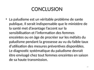 37
CONCLUSION
• La paludisme est un véritable problème de sante
publique, Il serait indispensable que le ministère de
la santé met d’avantage l’accent sur la
sensibilisation et l’information des femmes
enceintes ou en âge de procréer sur les méfaits du
paludisme pendant la grossesse au vu du faible taux
d’utilisation des mesures préventives disponibles.
Le diagnostic systématique du paludisme devrait
être envisagé chez tout femmes enceintes en saison
de sa haute transmission.
 