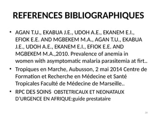 39
REFERENCES BIBLIOGRAPHIQUES
• AGAN T.U., EKABUA J.E., UDOH A.E., EKANEM E.I.,
EFIOK E.E. AND MGBEKEM M.A., AGAN T.U., EKABUA
J.E., UDOH A.E., EKANEM E.I., EFIOK E.E. AND
MGBEKEM M.A.,2010. Prevalence of anemia in
women with asymptomatic malaria parasitemia at firt..
• Tropiques en Marche, Aubusson, 2 mai 2014 Centre de
Formation et Recherche en Médecine et Santé
Tropicales Faculté de Médecine de Marseille..
• RPC DES SOINS OBSTETRICAUX ET NEONATAUX
D’URGENCE EN AFRIQUE:guide prestataire
 
