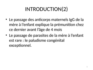 4
INTRODUCTION(2)
• Le passage des anticorps maternels IgG de la
mère à l’enfant explique la prémunition chez
ce dernier avant l’âge de 4 mois
• Le passage de parasites de la mère à l’enfant
est rare : le paludisme congénital
exceptionnel.
 