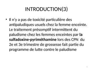 5
INTRODUCTION(3)
• Il n’y a pas de toxicité particulière des
antipaludiques usuels chez la femme enceinte.
Le traitement présomptif intermittent du
paludisme chez les femmes enceintes par la
sulfadoxine-pyriméthamine lors des CPN du
2e et 3e trimestre de grossesse fait partie du
programme de lutte contre le paludisme
 