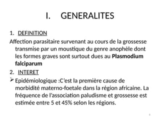 6
I. GENERALITES
1. DEFINITION
Affection parasitaire survenant au cours de la grossesse
transmise par un moustique du genre anophèle dont
les formes graves sont surtout dues au Plasmodium
falciparum
2. INTERET
Epidémiologique :C’est la première cause de
morbidité materno-foetale dans la région africaine. La
fréquence de l’association paludisme et grossesse est
estimée entre 5 et 45% selon les régions.
 