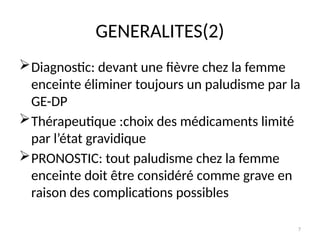 7
GENERALITES(2)
Diagnostic: devant une fièvre chez la femme
enceinte éliminer toujours un paludisme par la
GE-DP
Thérapeutique :choix des médicaments limité
par l’état gravidique
PRONOSTIC: tout paludisme chez la femme
enceinte doit être considéré comme grave en
raison des complications possibles
 