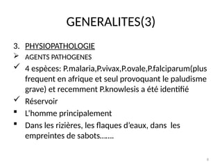 8
GENERALITES(3)
3. PHYSIOPATHOLOGIE
 AGENTS PATHOGENES
 4 espèces: P.malaria,P.vivax,P.ovale,P.falciparum(plus
frequent en afrique et seul provoquant le paludisme
grave) et recemment P.knowlesis a été identifié
 Réservoir
 L’homme principalement
 Dans les rizières, les flaques d’eaux, dans les
empreintes de sabots…….
 