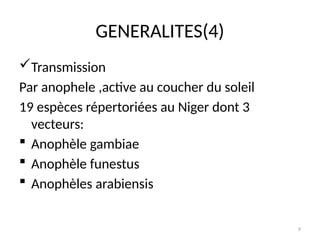 9
GENERALITES(4)
Transmission
Par anophele ,active au coucher du soleil
19 espèces répertoriées au Niger dont 3
vecteurs:
 Anophèle gambiae
 Anophèle funestus
 Anophèles arabiensis
 