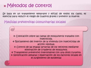 Métodos de controlSe basa en un tratamiento temprano y eficaz de todos los casos, es esencial para reducir el riesgo de cuadros graves y prevenir la muerte.Medidas preventivas comunitarias locales Colocación sobre las camas de mosquiteros tratados con insecticida.