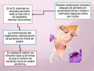 Pueden presentarse recaídas después de periodos sin parasitemia (vivax y ovale) a intervalos regulares hasta por 5 añosEn el P. malariae las recaídaspersisten  toda la vida con o sin episodios febriles recurrentesLa confirmación del diagnostico: demostración de parásitos en frotis de sangreEs necesario repetir los estudios cada 12-24 horas, ya que el número de parásitos varía en sangre periférica.