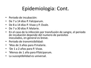 Epidemiologia: Cont.
•   Periodo de incubación:
•   De 7 a 14 días P. Falciparum.
•   De 8 a 14 días P. Vivax y P. Ovale.
•   De 7 a 30 días P. Malarie.
•   En el caso de la infección por transfusión de sangre, el periodo
    de incubación depende del numero de parásitos
    inoculados, en general es breve.
•   Periodo de transmisibilidad:
•   ‘Mas de 3 años para P.malarie.
•   ‘De 1 a 2 años para P. Vivax.
•   ‘Menos de 1 año para P.falciparum.
•   La susceptibilidad es universal.
 