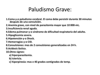 Paludismo Grave:
1.Coma y-o paludismo cerebral. El coma debe persistir durante 30 minutos
    después de una convulsión.
2.Anemia grave, con nivel de parasitemia mayor que 10 000-mL.
3.Insuficiencia renal aguda.
4.Edema pulmonar y-o síndrome de dificultad respiratoria del adulto.
5.Hipoglicemia severa.
6.Hipotensión y-o Shock.
7.Hemorragias y-o CID.
8.Convulsiones: mas de 2 convulsiones generalizadas en 24 h.
9.Acidosis láctica.
10.Otros signos:
   a) hiperparasitemia.
   b) ictericia.
   c) hiperpirexia: mas e 40 grados centígrados de temp.
 