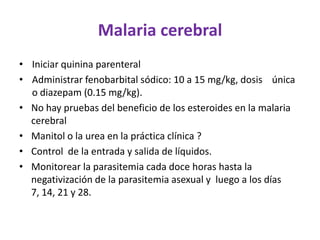 Malaria cerebral
• Iniciar quinina parenteral
• Administrar fenobarbital sódico: 10 a 15 mg/kg, dosis única
  o diazepam (0.15 mg/kg).
• No hay pruebas del beneficio de los esteroides en la malaria
  cerebral
• Manitol o la urea en la práctica clínica ?
• Control de la entrada y salida de líquidos.
• Monitorear la parasitemia cada doce horas hasta la
  negativización de la parasitemia asexual y luego a los días
  7, 14, 21 y 28.
 