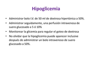 Hipoglicemia
• Administrar bolo I.V. de 50 ml de dextrosa hipertónica a 50%.
• Administrar seguidamente, una perfusión intravenosa de
  suero glucosado a 5 ó 10%
• Monitorear la glicemia para regular el goteo de dextrosa
• No olvidar que la hipoglicemia puede aparecer inclusive
  después de administrar un bolo intravenoso de suero
  glucosado a 50%.
 
