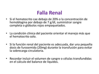 Falla Renal
• Si el hematocrito cae debajo de 20% o la concentración de
  hemoblogina por debajo de 7 g/dl, suministrar sangre
  completa o glóbulos rojos empaquetados.

• La condición clínica del paciente orientar el manejo más que
  el hematocrito solo.

• Si la función renal del paciente es adecuada, dar una pequeña
  dosis de furosemida (20mg) durante la transfusión para evitar
  la sobrecarga circulatoria.

• Recordar incluir el volumen de sangre o células transfundidas
  en el cálculo del balance de líquidos.
 