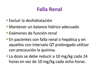 Falla Renal
 Excluir la deshidratación
 Mantener un balance hídrico adecuado
 Exámenes de función renal
 En pacientes con falla renal o hepática y en
  aquellos con intervalo QT prolongado utilizar
  con precaución la quinina.
 La dosis se debe reducir a 10 mg/kg cada 24
  horas en vez de 10 mg/kg cada ocho horas.
 
