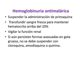 Hemoglobinuria antimalárica
• Suspender la administración de primaquina
• Transfundir sangre fresca para mantener
  hematocrito arriba del 20%
• Vigilar la función renal
• Si aún persisten formas asexuadas en gota
  gruesa, no se debe suspender con
  cloroquina, amodiaquina o quinina.
 