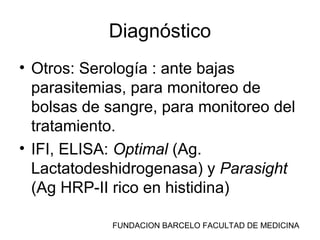 FUNDACION BARCELO FACULTAD DE MEDICINA
Diagnóstico
• Otros: Serología : ante bajas
parasitemias, para monitoreo de
bolsas de sangre, para monitoreo del
tratamiento.
• IFI, ELISA: Optimal (Ag.
Lactatodeshidrogenasa) y Parasight
(Ag HRP-II rico en histidina)
 