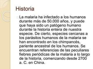 Historia 
La malaria ha infectado a los humanos 
durante más de 50.000 años, y puede 
que haya sido un patógeno humano 
durante la historia entera de nuestra 
especie. De cierto, especies cercanas a 
los parásitos humanos de la malaria se 
han encontrado en los chimpancés, 
pariente ancestral de los humanos. Se 
encuentran referencias de las peculiares 
fiebres periódicas de la malaria a lo largo 
de la historia, comenzando desde 2700 
a. C. en China. 
 