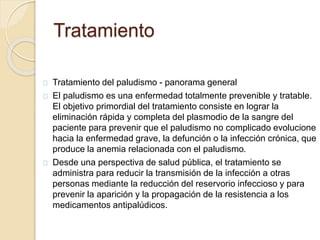Tratamiento 
Tratamiento del paludismo - panorama general 
El paludismo es una enfermedad totalmente prevenible y tratable. 
El objetivo primordial del tratamiento consiste en lograr la 
eliminación rápida y completa del plasmodio de la sangre del 
paciente para prevenir que el paludismo no complicado evolucione 
hacia la enfermedad grave, la defunción o la infección crónica, que 
produce la anemia relacionada con el paludismo. 
Desde una perspectiva de salud pública, el tratamiento se 
administra para reducir la transmisión de la infección a otras 
personas mediante la reducción del reservorio infeccioso y para 
prevenir la aparición y la propagación de la resistencia a los 
medicamentos antipalúdicos. 
 