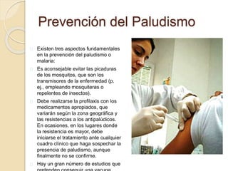 Prevención del Paludismo 
Existen tres aspectos fundamentales 
en la prevención del paludismo o 
malaria: 
Es aconsejable evitar las picaduras 
de los mosquitos, que son los 
transmisores de la enfermedad (p. 
ej., empleando mosquiteras o 
repelentes de insectos). 
Debe realizarse la profilaxis con los 
medicamentos apropiados, que 
variarán según la zona geográfica y 
las resistencias a los antipalúdicos. 
En ocasiones, en los lugares donde 
la resistencia es mayor, debe 
iniciarse el tratamiento ante cualquier 
cuadro clínico que haga sospechar la 
presencia de paludismo, aunque 
finalmente no se confirme. 
Hay un gran número de estudios que 
pretenden conseguir una vacuna 
 