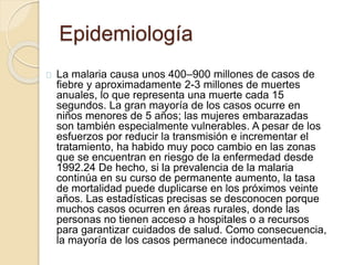 Epidemiología 
La malaria causa unos 400–900 millones de casos de 
fiebre y aproximadamente 2-3 millones de muertes 
anuales, lo que representa una muerte cada 15 
segundos. La gran mayoría de los casos ocurre en 
niños menores de 5 años; las mujeres embarazadas 
son también especialmente vulnerables. A pesar de los 
esfuerzos por reducir la transmisión e incrementar el 
tratamiento, ha habido muy poco cambio en las zonas 
que se encuentran en riesgo de la enfermedad desde 
1992.24 De hecho, si la prevalencia de la malaria 
continúa en su curso de permanente aumento, la tasa 
de mortalidad puede duplicarse en los próximos veinte 
años. Las estadísticas precisas se desconocen porque 
muchos casos ocurren en áreas rurales, donde las 
personas no tienen acceso a hospitales o a recursos 
para garantizar cuidados de salud. Como consecuencia, 
la mayoría de los casos permanece indocumentada. 
 
