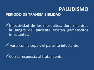 PALUDISMO
PERIODO DE TRANSMISIBLIDAD
Infectividad de los mosquitos, dura mientras
la sangre del paciente existan gametocitos
infectantes.
 varía con la cepa y el parásito infectante.
Con la respuesta al tratamiento.
 