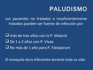 PALUDISMO
Los pacientes no tratados o insuficientemente
tratados pueden ser fuente de infección por:
 más de tres años con la P. Malarie
 De 1 a 2 años con P. Vivax
 No más de 1 año para P. Falciparum
El mosquito dura infectante durante toda su vida.
 