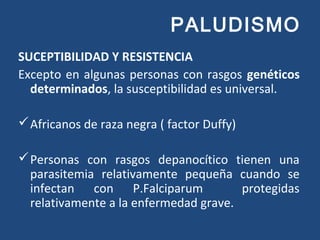 PALUDISMO
SUCEPTIBILIDAD Y RESISTENCIA
Excepto en algunas personas con rasgos genéticos
determinados, la susceptibilidad es universal.
Africanos de raza negra ( factor Duffy)
Personas con rasgos depanocítico tienen una
parasitemia relativamente pequeña cuando se
infectan con P.Falciparum protegidas
relativamente a la enfermedad grave.
 
