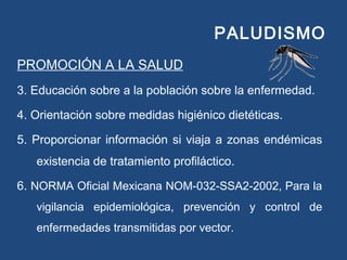 PALUDISMO
PROMOCIÓN A LA SALUD
3. Educación sobre a la población sobre la enfermedad.
4. Orientación sobre medidas higiénico dietéticas.
5. Proporcionar información si viaja a zonas endémicas
existencia de tratamiento profiláctico.
6. NORMA Oficial Mexicana NOM-032-SSA2-2002, Para la
vigilancia epidemiológica, prevención y control de
enfermedades transmitidas por vector.
 