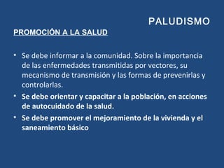 PALUDISMO
PROMOCIÓN A LA SALUD
• Se debe informar a la comunidad. Sobre la importancia
de las enfermedades transmitidas por vectores, su
mecanismo de transmisión y las formas de prevenirlas y
controlarlas.
• Se debe orientar y capacitar a la población, en acciones
de autocuidado de la salud.
• Se debe promover el mejoramiento de la vivienda y el
saneamiento básico
 