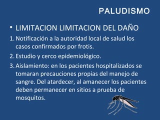 PALUDISMO
• LIMITACION LIMITACION DEL DAÑO
1.Notificación a la autoridad local de salud los
casos confirmados por frotis.
2.Estudio y cerco epidemiológico.
3.Aislamiento: en los pacientes hospitalizados se
tomaran precauciones propias del manejo de
sangre. Del atardecer, al amanecer los pacientes
deben permanecer en sitios a prueba de
mosquitos.
 